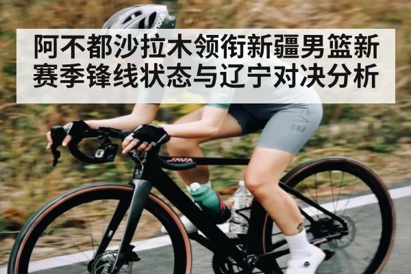 阿不都沙拉木领衔新疆男篮新赛季锋线状态与辽宁对决分析