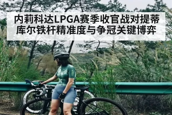 内莉科达LPGA赛季收官战对提蒂库尔铁杆精准度与争冠关键博弈